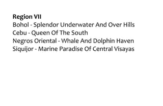 Region VII
Bohol - Splendor Underwater And Over Hills
Cebu - Queen Of The South
Negros Oriental - Whale And Dolphin Haven
Siquijor - Marine Paradise Of Central Visayas
 