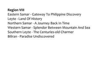 Region VIII
Eastern Samar - Gateway To Philippine Discovery
Leyte - Land Of History
Northern Samar - A Journey Back In Time
Western Samar - Splendor Between Mountain And Sea
Southern Leyte - The Centuries-old Charmer
Biliran - Paradise Undiscovered
 