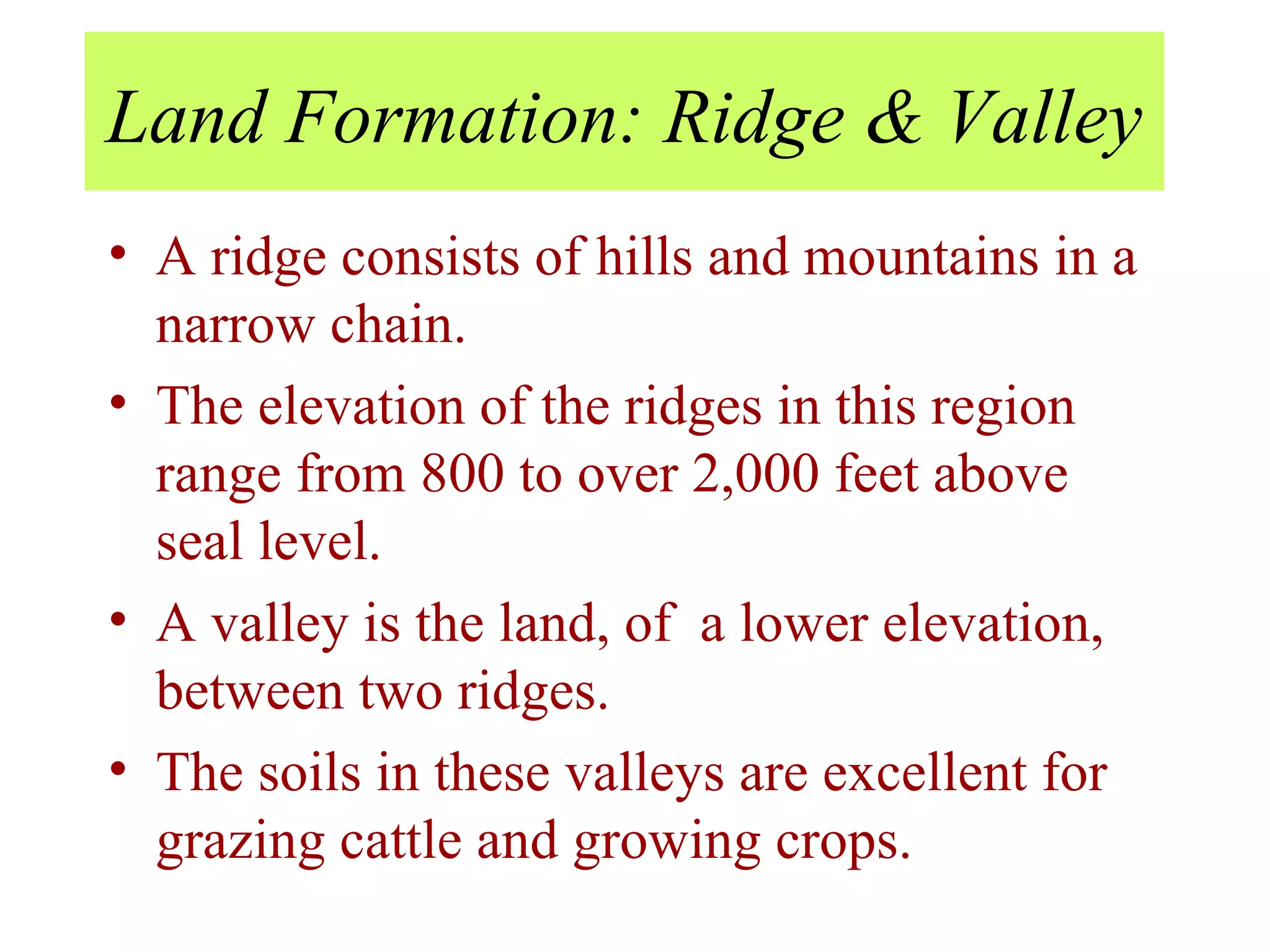 Land Formation: Ridge & Valley A ridge consists of hills and mountains in a narrow chain. The elevation of the ridges in this region range from 800 to over 2,000 feet above seal level. A valley is the land, of  a lower elevation, between two ridges.  The soils in these valleys are excellent for grazing cattle and growing crops. 