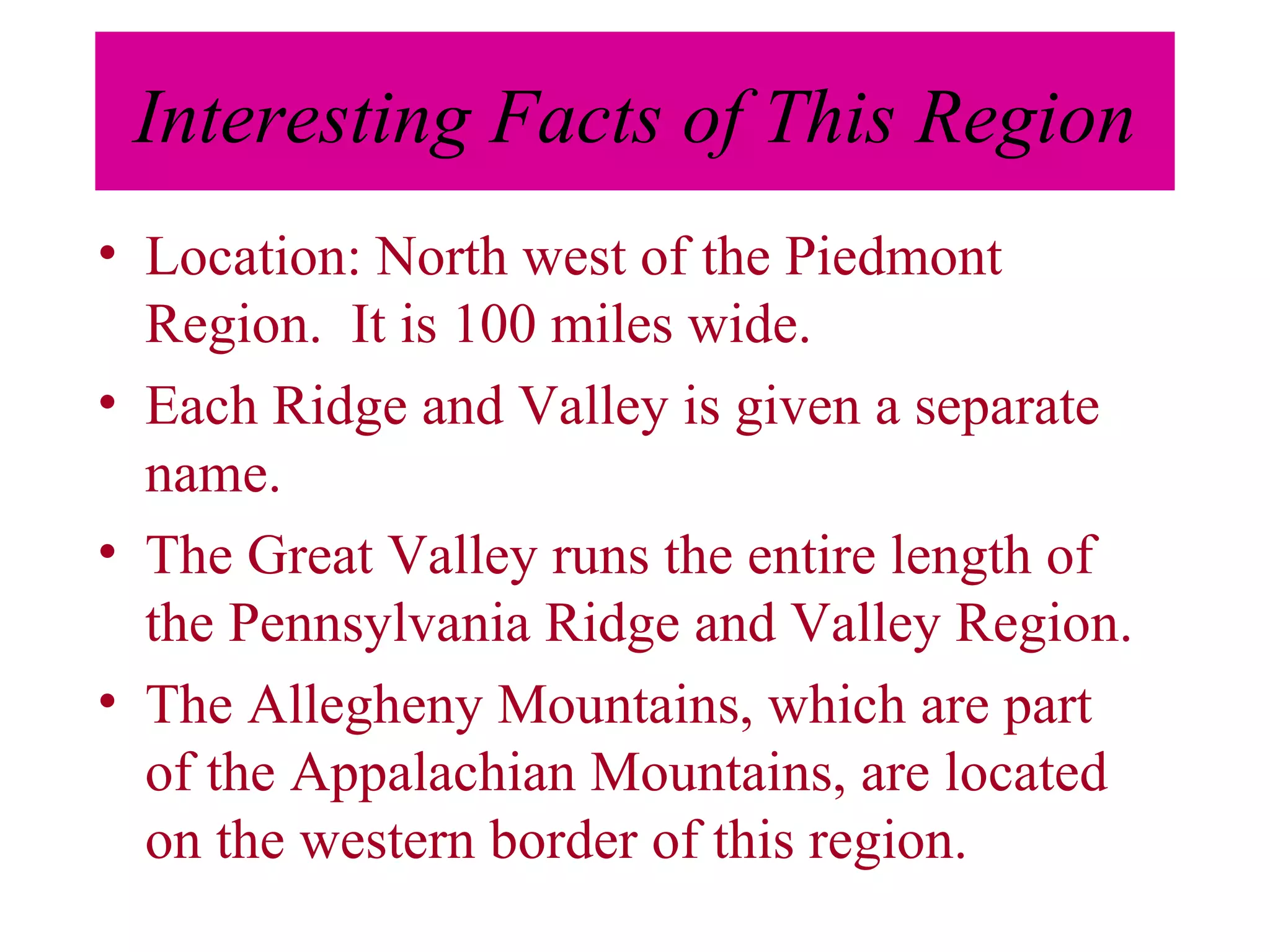 Interesting Facts of This Region Location: North west of the Piedmont Region.  It is 100 miles wide. Each Ridge and Valley is given a separate name. The Great Valley runs the entire length of the Pennsylvania Ridge and Valley Region. The Allegheny Mountains, which are part of the Appalachian Mountains, are located on the western border of this region. 