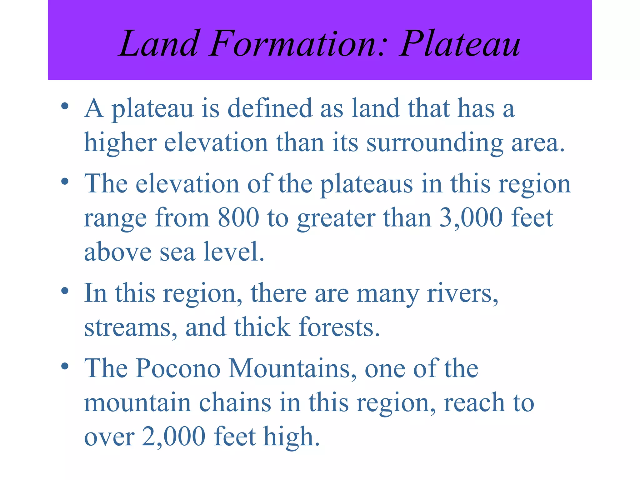 Land Formation: Plateau A plateau is defined as land that has a higher elevation than its surrounding area. The elevation of the plateaus in this region range from 800 to greater than 3,000 feet above sea level. In this region, there are many rivers, streams, and thick forests. The Pocono Mountains, one of the mountain chains in this region, reach to over 2,000 feet high. 