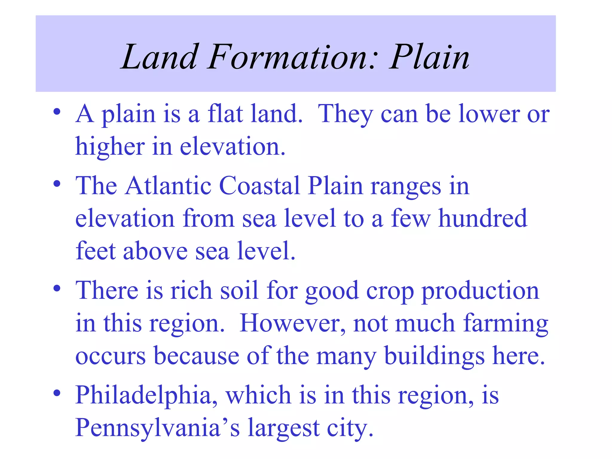 Land Formation: Plain A plain is a flat land.  They can be lower or higher in elevation.  The Atlantic Coastal Plain ranges in elevation from sea level to a few hundred feet above sea level. There is rich soil for good crop production in this region.  However, not much farming occurs because of the many buildings here. Philadelphia, which is in this region, is Pennsylvania’s largest city. 
