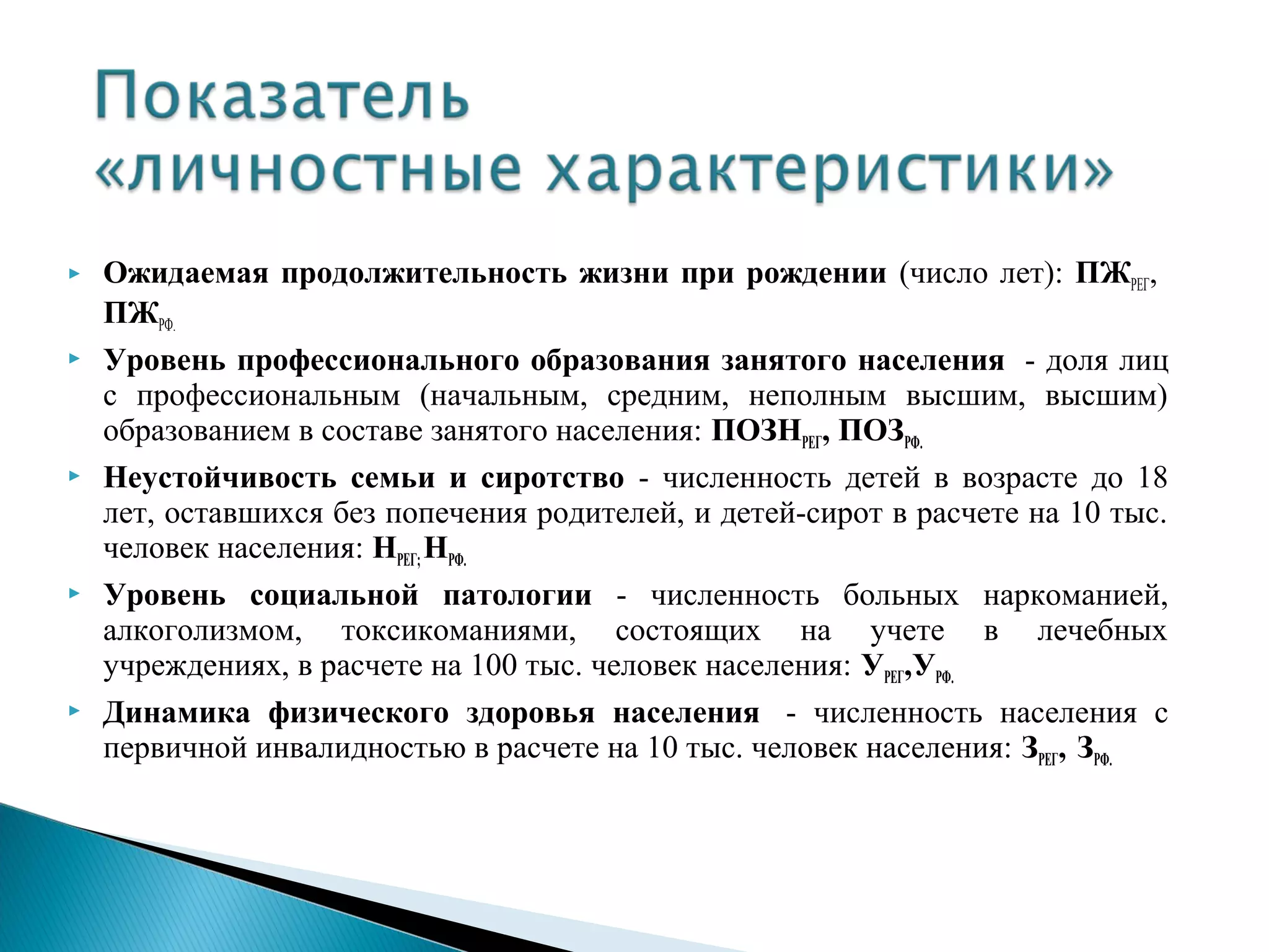    Ожидаемая продолжительность жизни при рождении (число лет): ПЖРЕГ,
    ПЖРФ.
   Уровень профессионального образования занятого населения - доля лиц
    с профессиональным (начальным, средним, неполным высшим, высшим)
    образованием в составе занятого населения: ПОЗНРЕГ, ПОЗРФ.
   Неустойчивость семьи и сиротство - численность детей в возрасте до 18
    лет, оставшихся без попечения родителей, и детей-сирот в расчете на 10 тыс.
    человек населения: НРЕГ; НРФ.
   Уровень социальной патологии - численность больных наркоманией,
    алкоголизмом, токсикоманиями, состоящих на учете в лечебных
    учреждениях, в расчете на 100 тыс. человек населения: УРЕГ,УРФ.
   Динамика физического здоровья населения - численность населения с
    первичной инвалидностью в расчете на 10 тыс. человек населения: ЗРЕГ, ЗРФ.
 