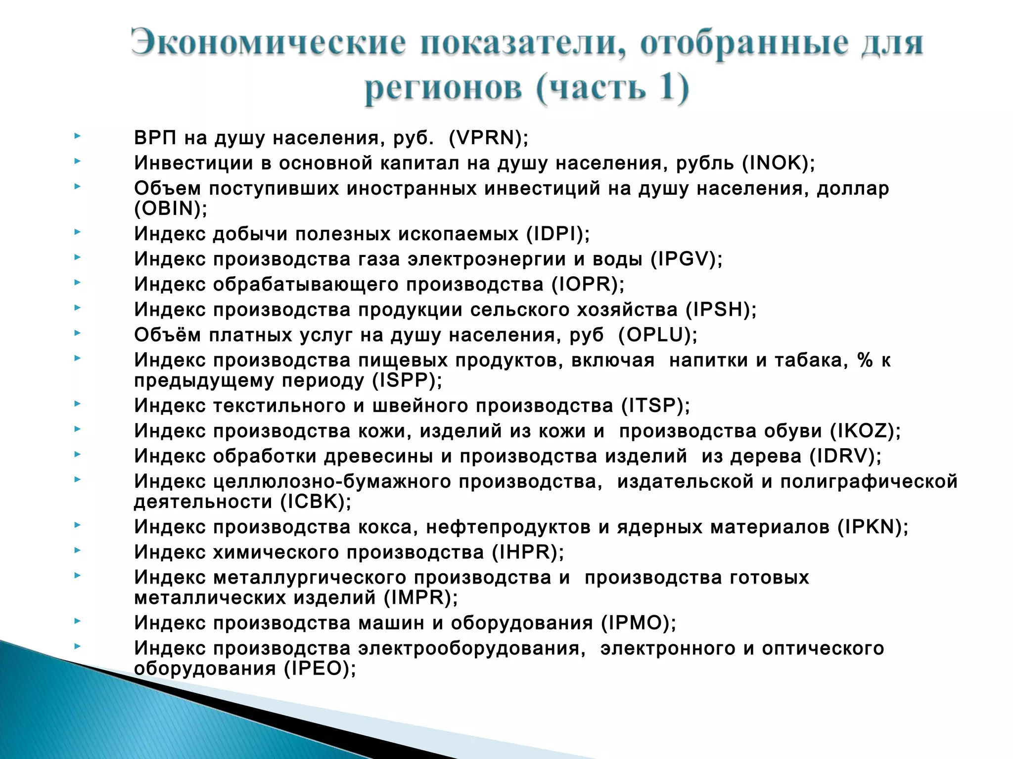    ВРП на душу населения, руб. (VPRN);
   Инвестиции в основной капитал на душу населения, рубль (INOK);
   Объем поступивших иностранных инвестиций на душу населения, доллар
    (OBIN);
   Индекс добычи полезных ископаемых (IDPI);
   Индекс производства газа электроэнергии и воды (IPGV);
   Индекс обрабатывающего производства (IOPR);
   Индекс производства продукции сельского хозяйства (IPSH);
   Объём платных услуг на душу населения, руб ( OPLU);
   Индекс производства пищевых продуктов, включая напитки и табака, % к
    предыдущему периоду (ISPP);
   Индекс текстильного и швейного производства (ITSP);
   Индекс производства кожи, изделий из кожи и производства обуви (IKOZ);
   Индекс обработки древесины и производства изделий из дерева (IDRV);
   Индекс целлюлозно-бумажного производства, издательской и полиграфической
    деятельности (ICBK);
   Индекс производства кокса, нефтепродуктов и ядерных материалов (IPKN);
   Индекс химического производства (IHPR);
   Индекс металлургического производства и производства готовых
    металлических изделий (IMPR);
   Индекс производства машин и оборудования (IPMO);
   Индекс производства электрооборудования, электронного и оптического
    оборудования (IPEO);
 