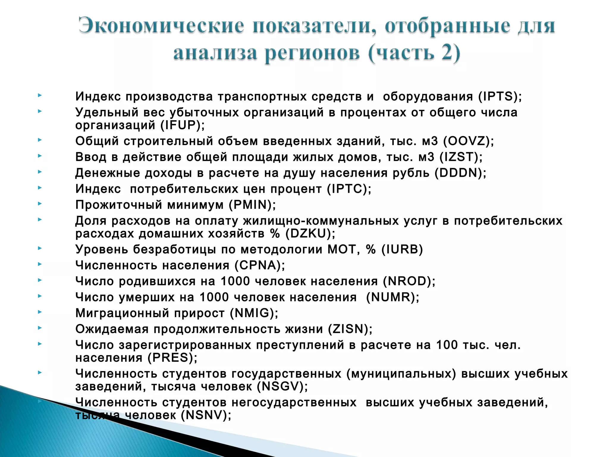    Индекс производства транспортных средств и оборудования (IPTS);
   Удельный вес убыточных организаций в процентах от общего числа
    организаций (IFUP);
   Общий строительный объем введенных зданий, тыс. м3 (OOVZ);
   Ввод в действие общей площади жилых домов, тыс. м3 (IZST);
   Денежные доходы в расчете на душу населения рубль (DDDN);
   Индекс потребительских цен процент (IPTC);
   Прожиточный минимум (PMIN);
   Доля расходов на оплату жилищно-коммунальных услуг в потребительских
    расходах домашних хозяйств % (DZKU);
   Уровень безработицы по методологии МОТ, % (IURB)
   Численность населения (CPNA);
   Число родившихся на 1000 человек населения (NROD);
   Число умерших на 1000 человек населения (NUMR);
   Миграционный прирост (NMIG);
   Ожидаемая продолжительность жизни (ZISN);
   Число заpегистpиpованных пpеступлений в pасчете на 100 тыс. чел.
    населения (PRES);
   Численность студентов государственных (муниципальных) высших учебных
    заведений, тысяча человек (NSGV);
   Численность студентов негосударственных высших учебных заведений,
    тысяча человек (NSNV);
 