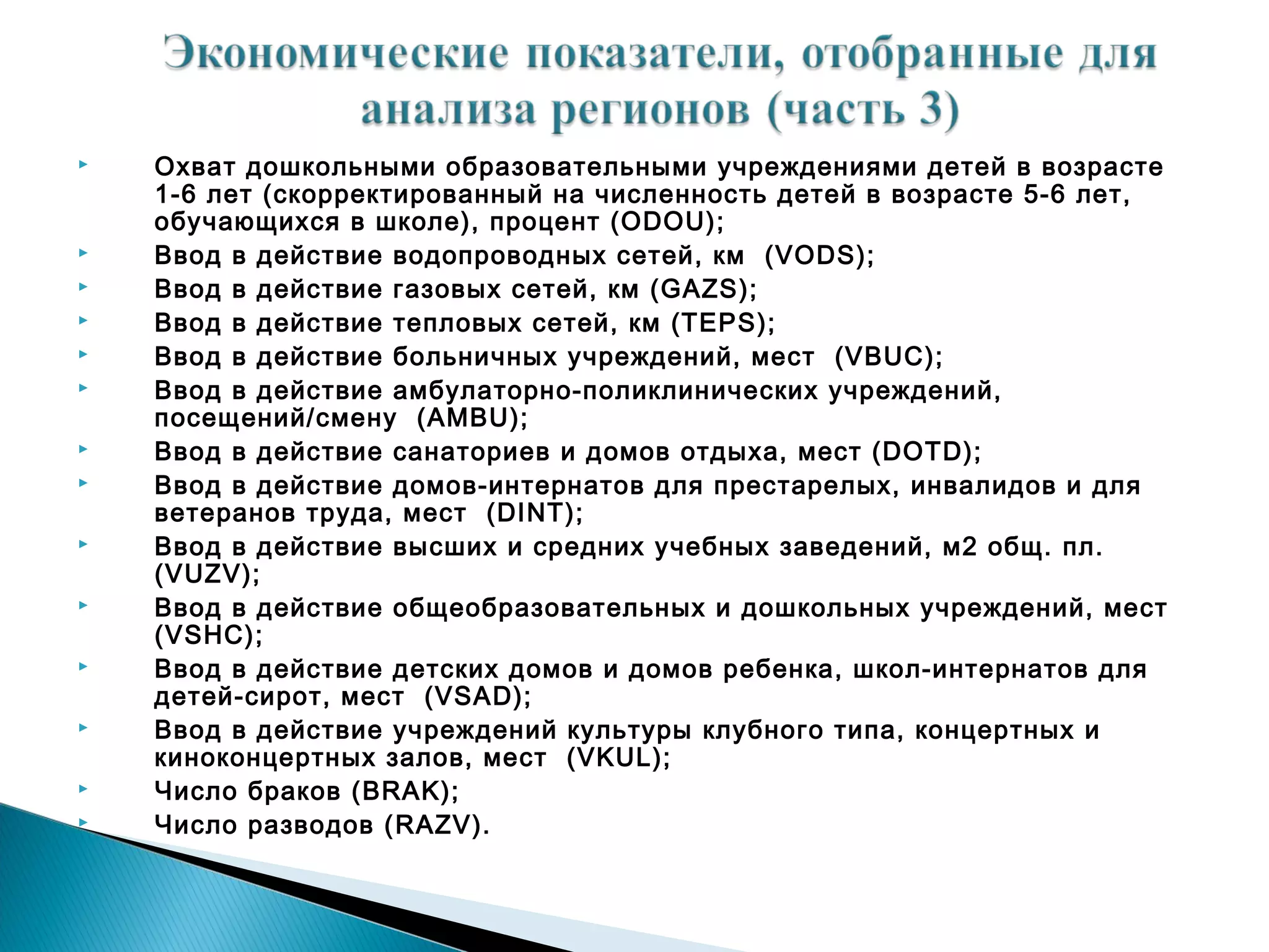    Охват дошкольными образовательными учреждениями детей в возрасте
    1-6 лет (скорректированный на численность детей в возрасте 5-6 лет,
    обучающихся в школе), процент (ODOU);
   Ввод в действие водопроводных сетей, км (VODS);
   Ввод в действие газовых сетей, км (GAZS);
   Ввод в действие тепловых сетей, км (TEPS);
   Ввод в действие больничных учреждений, мест (VBUC);
   Ввод в действие амбулаторно-поликлинических учреждений,
    посещений/смену (AMBU);
   Ввод в действие санаториев и домов отдыха, мест (DOTD);
   Ввод в действие домов-интернатов для престарелых, инвалидов и для
    ветеранов труда, мест (DINT);
   Ввод в действие высших и средних учебных заведений, м2 общ. пл.
    (VUZV);
   Ввод в действие общеобразовательных и дошкольных учреждений, мест
    (VSHC);
   Ввод в действие детских домов и домов ребенка, школ-интернатов для
    детей-сирот, мест (VSAD);
   Ввод в действие учреждений культуры клубного типа, концертных и
    киноконцертных залов, мест (VKUL);
   Число браков (BRAK);
   Число разводов (RAZV).
 