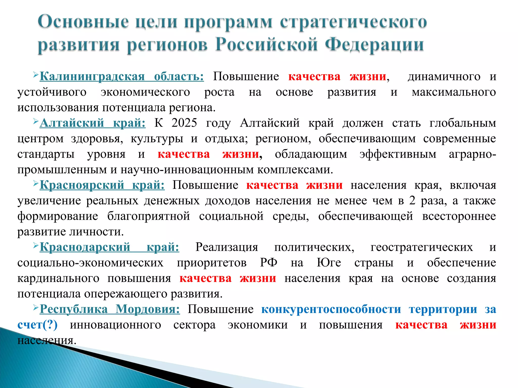 Калининградская    область: Повышение качества жизни, динамичного и
устойчивого экономического роста на основе развития и максимального
использования потенциала региона.
   Алтайский край: К 2025 году Алтайский край должен стать глобальным

центром здоровья, культуры и отдыха; регионом, обеспечивающим современные
стандарты уровня и качества жизни, обладающим эффективным аграрно-
промышленным и научно-инновационным комплексами.
   Красноярский край: Повышение качества жизни населения края, включая

увеличение реальных денежных доходов населения не менее чем в 2 раза, а также
формирование благоприятной социальной среды, обеспечивающей всестороннее
развитие личности.
   Краснодарский    край: Реализация политических, геостратегических и
социально-экономических приоритетов РФ на Юге страны и обеспечение
кардинального повышения качества жизни населения края на основе создания
потенциала опережающего развития.
   Республика Мордовия: Повышение конкурентоспособности территории за

счет(?) инновационного сектора экономики и повышения качества жизни
населения.
 