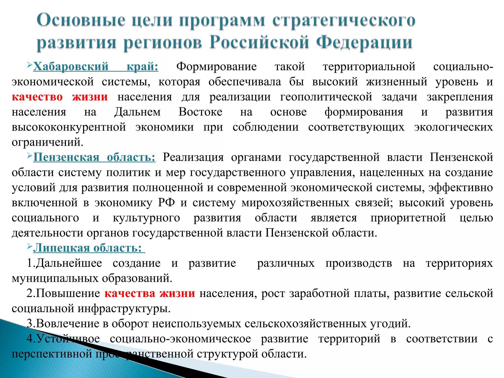 Хабаровский      край: Формирование такой территориальной социально-
экономической системы, которая обеспечивала бы высокий жизненный уровень и
качество жизни населения для реализации геополитической задачи закрепления
населения на Дальнем Востоке на основе формирования и развития
высококонкурентной экономики при соблюдении соответствующих экологических
ограничений.
   Пензенская область: Реализация органами государственной власти Пензенской

области систему политик и мер государственного управления, нацеленных на создание
условий для развития полноценной и современной экономической системы, эффективно
включенной в экономику РФ и систему мирохозяйственных связей; высокий уровень
социального и культурного развития области является приоритетной целью
деятельности органов государственной власти Пензенской области.
   Липецкая область:

   1.Дальнейшее создание и развитие       различных производств на территориях
муниципальных образований.
   2.Повышение качества жизни населения, рост заработной платы, развитие сельской
социальной инфраструктуры.
   3.Вовлечение в оборот неиспользуемых сельскохозяйственных угодий.
   4.Устойчивое социально-экономическое развитие территорий в соответствии с
перспективной пространственной структурой области.
 