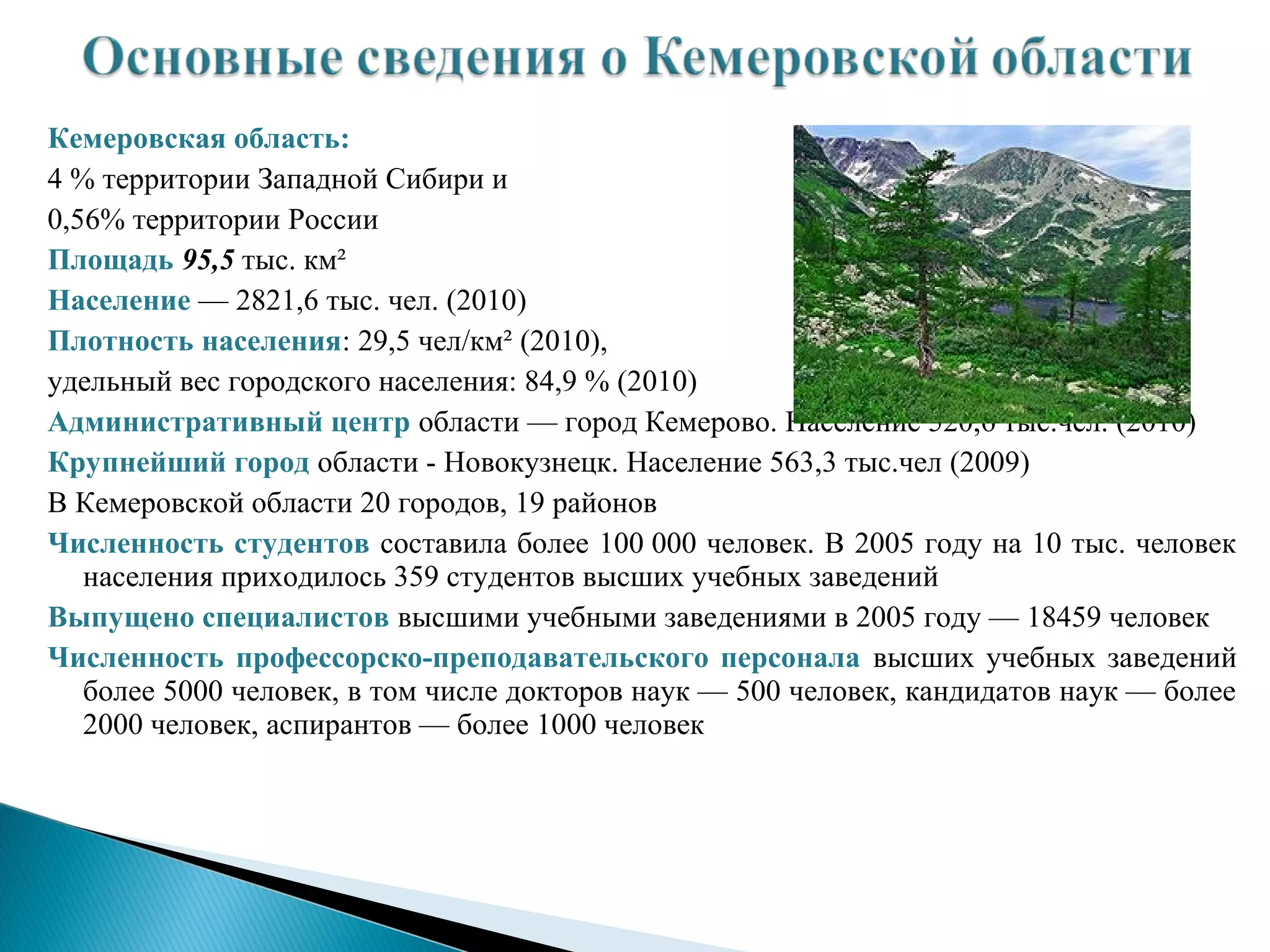 Кемеровская область:
4 % территории Западной Сибири и
0,56% территории России
Площадь 95,5 тыс. км²
Население — 2821,6 тыс. чел. (2010)
Плотность населения: 29,5 чел/км² (2010),
удельный вес городского населения: 84,9 % (2010)
Административный центр области — город Кемерово. Население 520,6 тыс.чел. (2010)
Крупнейший город области - Новокузнецк. Население 563,3 тыс.чел (2009)
В Кемеровской области 20 городов, 19 районов
Численность студентов составила более 100 000 человек. В 2005 году на 10 тыс. человек
   населения приходилось 359 студентов высших учебных заведений
Выпущено специалистов высшими учебными заведениями в 2005 году — 18459 человек
Численность профессорско-преподавательского персонала высших учебных заведений
   более 5000 человек, в том числе докторов наук — 500 человек, кандидатов наук — более
   2000 человек, аспирантов — более 1000 человек
 