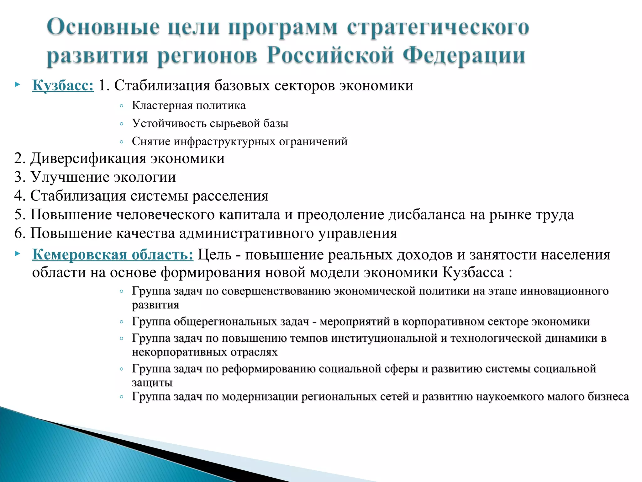    Кузбасс: 1. Стабилизация базовых секторов экономики
               ◦ Кластерная политика
               ◦ Устойчивость сырьевой базы
               ◦ Снятие инфраструктурных ограничений
2. Диверсификация экономики
3. Улучшение экологии
4. Стабилизация системы расселения
5. Повышение человеческого капитала и преодоление дисбаланса на рынке труда
6. Повышение качества административного управления
 Кемеровская область: Цель - повышение реальных доходов и занятости населения
   области на основе формирования новой модели экономики Кузбасса :
               ◦ Группа задач по совершенствованию экономической политики на этапе инновационного
                 развития
               ◦ Группа общерегиональных задач - мероприятий в корпоративном секторе экономики
               ◦ Группа задач по повышению темпов институциональной и технологической динамики в
                 некорпоративных отраслях
               ◦ Группа задач по реформированию социальной сферы и развитию системы социальной
                 защиты
               ◦ Группа задач по модернизации региональных сетей и развитию наукоемкого малого бизнеса
 