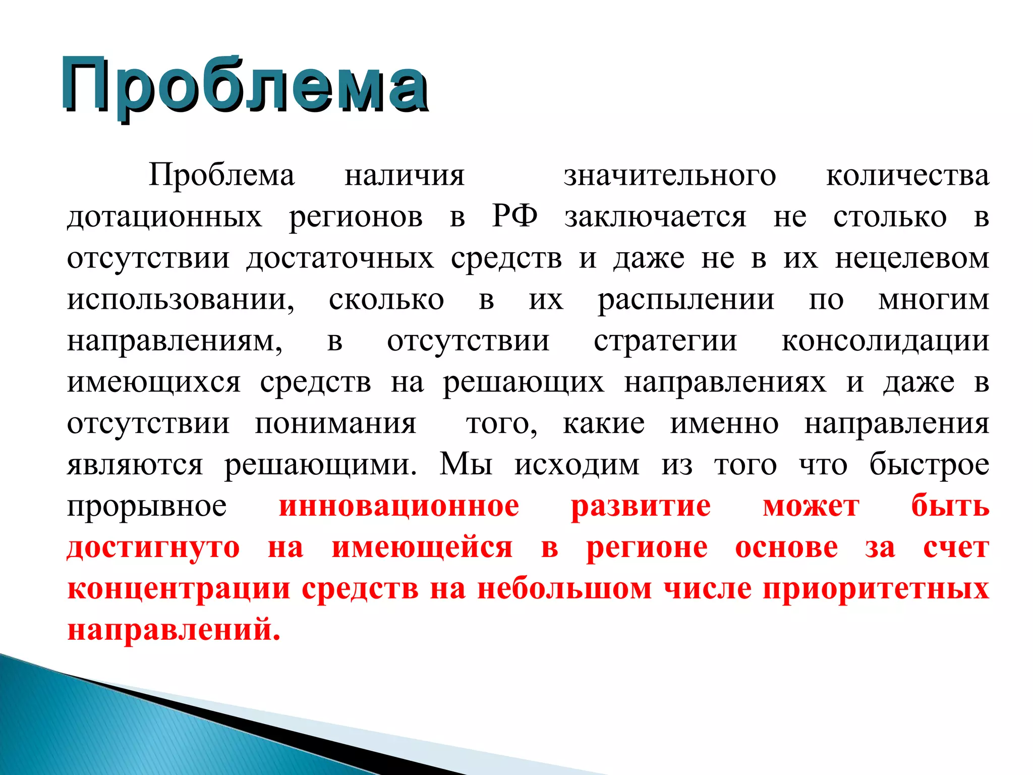 Проблема
     Проблема наличия         значительного количества
дотационных регионов в РФ заключается не столько в
отсутствии достаточных средств и даже не в их нецелевом
использовании, сколько в их распылении по многим
направлениям, в отсутствии стратегии консолидации
имеющихся средств на решающих направлениях и даже в
отсутствии понимания того, какие именно направления
являются решающими. Мы исходим из того что быстрое
прорывное инновационное развитие может быть
достигнуто на имеющейся в регионе основе за счет
концентрации средств на небольшом числе приоритетных
направлений.
 