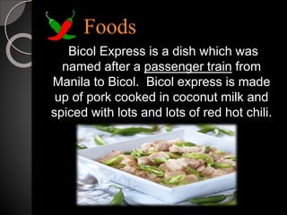 Foods
Bicol Express is a dish which was
named after a passenger train from
Manila to Bicol. Bicol express is made
up of pork cooked in coconut milk and
spiced with lots and lots of red hot chili.
 