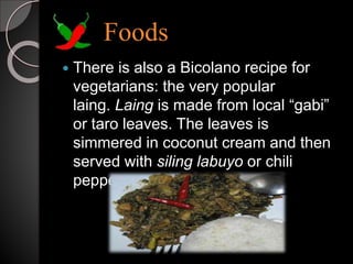 Foods
 There is also a Bicolano recipe for
vegetarians: the very popular
laing. Laing is made from local “gabi”
or taro leaves. The leaves is
simmered in coconut cream and then
served with siling labuyo or chili
pepper.
 