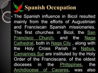 Spanish Occupation
 The Spanish influence in Bicol resulted
mainly from the efforts of Augustinian
and Franciscan Spanish missionaries.
The first churches in Bicol, the San
Francisco Church, and the Naga
Cathedral, both in Naga City , along with
the Holy Cross Parish in Nabua,
Camarines Sur are instituted by the Holy
Order of the Franciscans. of the oldest
dioceses in the Philippines, the
Archdiocese of Caceres, was also
 
