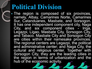 Political Division
 The region is composed of six provinces,
namely, Albay, Camarines Norte, Camarines
Sur, Catanduanes, Masbate, and Sorsogon.
It has one independent component city, Naga
City, and six component cities - Iriga,
Legazpi, Ligao, Masbate City, Sorsogon City,
and Tabaco. Masbate City and Sorsogon City
are cities within their namesake provinces.
The regional centers are Legazpi, the political
and administrative center; and Naga City, the
cultural and religious center. Together with
Sorsogon City, they are the leading cities in
the region in terms of urbanization and the
hub of the economic activity.
 