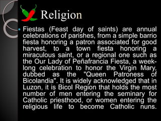 Religion
 Fiestas (Feast day of saints) are annual
celebrations of parishes, from a simple barrio
fiesta honoring a patron associated for good
harvest, to a town fiesta honoring a
miraculous saint, or a regional one such as
the Our Lady of Peñafrancia Fiesta, a week-
long celebration to honor the Virgin Mary,
dubbed as the "Queen Patroness of
Bicolandia". It is widely acknowledged that in
Luzon, it is Bicol Region that holds the most
number of men entering the seminary for
Catholic priesthood, or women entering the
religious life to become Catholic nuns.
 