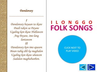 FOLK SONGS
I L O N G G O
Dandansoy
--------------------------------------
I
Dandansoy bayaan ta ikaw
Pauli takon sa Payaw
Ugaling kon ikaw Hidlawon
Ang Payaw, imo lang
lantawon
II
Dandansoy kon imo apason
Bisan tubig dili ka magbalon
Ugaling kon ikaw uhawon
Sadalan magbubunbon.
CLICK NEXT TO
PLAY VIDEO
 