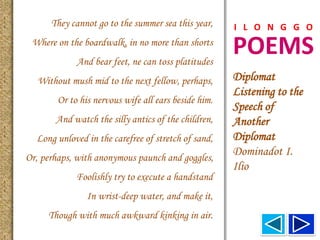 POEMS
I L O N G G O
Diplomat
Listening to the
Speech of
Another
Diplomat
Dominadot I.
Ilio
They cannot go to the summer sea this year,
Where on the boardwalk, in no more than shorts
And bear feet, ne can toss platitudes
Without mush mid to the next fellow, perhaps,
Or to his nervous wife all ears beside him.
And watch the silly antics of the children,
Long unloved in the carefree of stretch of sand,
Or, perhaps, with anonymous paunch and goggles,
Foolishly try to execute a handstand
In wrist-deep water, and make it,
Though with much awkward kinking in air.
 