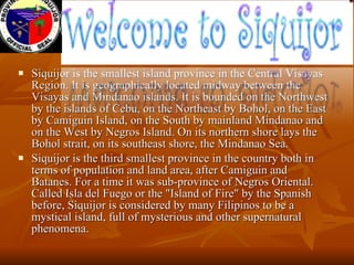 <ul><li>Siquijor is the smallest island province in the Central Visayas Region. It is geographically located midway betwee...