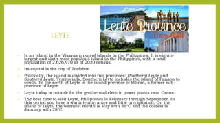 LEYTE
• Is an island in the Visayas group of islands in the Philippines. It is eighth-
largest and sixth-most populous island in the Philippines, with a total
population of 2,626,970 as of 2020 census.
• Its capital is the city of Tacloban.
• Politically, the island is divided into two provinces: (Northern) Leyte and
Southern Leyte. Territorially, Southern Leyte includes the island of Panaon to
south. To the north of Leyte is the island province of Biliran, a former sub-
province of Leyte.
• Leyte today is notable for the geothermal electric power plants near Ormoc.
• The best time to visit Leyte, Philippines is February through September. In
this period you have a warm temperature and little precipitation. On the
island of Leyte, the warmest month is May with 31°C and the coldest is
January with 28°C.
 