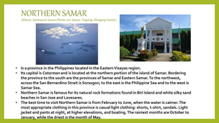 NORTHERN SAMAR
(Waray: Amihanan Samar/Norte san Samar; Tagalog: Hilagang Samar)
• Is a province in the Philippines located in the Eastern Visayas region.
• Its capital is Catarman and is located at the northern portion of the island of Samar. Bordering
the province to the south are the provinces of Samar and Eastern Samar.To the northwest,
across the San Bernardino Strait is Sorsogon; to the east is the Philippine Sea and to the west is
Samar Sea.
• Northern Samar is famous for its natural rock formations found in Biri Island and white silky sand
beaches in San Jose and Lavezares.
• The best time to visit Northern Samar is from February to June, when the water is calmer.The
most appropriate clothing in this province is casual light clothing: shorts, t-shirt, sandals. Light
jacket and pants at night, at higher elevations, and boating.The rainiest months are October to
January, while the driest is the month of May.
 