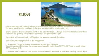 BILIRAN
Biliran, officially the Province of Biliran is one of the country's smallest and newest provinces.
Formerly a sub-province of Leyte, it became an independent province in 1992.
Biliran lies less than a kilometer north of the island of Leyte. A bridge-causeway fixed link over Poro
Island in the gateway town of Biliran connects the province to Leyte.
Its capital is the municipality of Naval on the western coast of the island.
The fourth smallest province in the Philippines.
*The Climate In Biliran Is Hot, Oppressive, Windy, and Overcast.
Over the course of the year, the temperature typically varies from 75°F To 90°F and is rarely below
73°F or above 93°F.
*The Best Time Of Year To Visit Biliran For Hot-Weather Activities is from Mid January To Mid April.
 