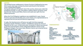 HISTORY
The earliest human settlements in Samar Province is believed to be more
than 10,000 years ago as shown by stone tools found in the Sohoton
Caves in Basey Municipality.
During the early part of Spanish rule in the country, Samar was under the
jurisdiction of Cebu. In 1735, the politico-military district of Samar-Leyte
was formed.Twelve years later, Samar and Leyte were split into two
distinct provinces.
When the First Philippine Legislature was established in 1907, Samar
Province sent Honorio Rosales and Luciano Sinko as its representatives to
represent the first and second districts respectively.
In 1965, the island province of Samar was split into three separate
provinces namely: Northern, Eastern, and Western Samar by virtue of
Republic Act No. 4221. In that same year, Fernando R.Veloso was elected
as the first representative of the independent Western Samar to the
Philippine Congess. Four years later, Western Samar was renamed Samar
under Republic Act No. 5650
DEMOGRAPHICS
Type: Province
Island group: Visayas
Region: Eastern Visayas
Cities: 2
Municipalities: 24
Baranggays: 951
Coastal/landlocked: Coastal
Marine waterbodies: Philippine Sea, Samar-Sea
Area: 6,018.03km² (2,335,16sq m)
Population: 793, 1873
Density: 131/km² ( 240/ sq m)
 