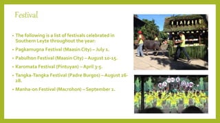 Festival
• The following is a list of festivals celebrated in
Southern Leyte throughout the year:
• Pagkamugna Festival (Maasin City) – July 1.
• Pabulhon Festival (Maasin City) – August 10-15.
• Karomata Festival (Pintuyan) – April 3-5.
• Tangka-Tangka Festival (Padre Burgos) – August 26-
28.
• Manha-on Festival (Macrohon) – September 2.
 
