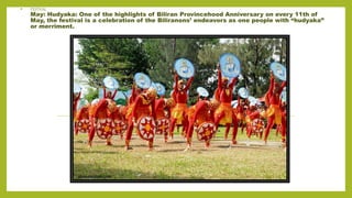 • FESTIVAL
May: Hudyaka: One of the highlights of Biliran Provincehood Anniversary on every 11th of
May, the festival is a celebration of the Biliranons’ endeavors as one people with “hudyaka”
or merriment.
 