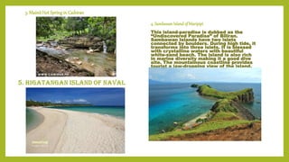 3. MainitHot SpringinCaibiran
4. SambawanIsland of Maripipi
This island-paradise is dubbed as the
“Undiscovered Paradise” of Biliran.
Sambawan Islands have two islets
connected by boulders. During high tide, it
transforms into three islets. It is blessed
with crystalline waters with beautiful
white-sand beach. The island is also rich
in marine diversity making it a good dive
site. The mountainous coastline provides
tourist a jaw-dropping view of the island.
 