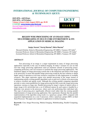 International Journal of Computer Engineering and Technology (IJCET), ISSN 0976-
6367(Print), ISSN 0976 – 6375(Online) Volume 4, Issue 4, July-August (2013), © IAEME
20
REGION WISE PROCESSING OF AN IMAGE USING
MULTITHREADING IN MULTI CORE ENVIRONMENT & ITS
APPLICATION IN MEDICAL IMAGING
Sanjay Saxena1
, Neeraj Sharma2
, Shiru Sharma3
Research Scholar, School of Biomedical Engineering, IIT (BHU), Varanasi, UP, India1
Associate Professor, School of Biomedical Engineering, IIT (BHU), Varanasi, UP, India2
Assistant Professor, School of Biomedical Engineering, IIT (BHU), Varanasi, UP, India3
ABSTRACT
Fast processing of an image is a major requirement in many of image processing
applications especially in the case of medical imaging. In today’s scenario we can see that
real time image processing applications need an enormous amount of processing power,
computing proficiency and vast resources to perform the image processing applications. The
limitations appear on image processing systems due to the dimension and nature of the image
to be processed. It seems that parallel image processing would be the best solution to obtain
higher speed of operation at real time resources constraints & fully deployment of available
resources. This paper represents region wise parallel processing of the image instead of
implementing mainly existing parallel algorithms such as grid wise or blocks wise processing
to achieve excellent and speedy result. Although the existing parallel computing algorithm
provide to some extent parallelism for image processing but fails to provide image processing
operations varying at a huge rate. Parallel processing by image’s region of interest allows a
larger image to be sub-divided into a set of different regions & each region is handled by a
particular core present in the processor, where each core performing their individual task.
This type of processing gives significantly efficient result rather than the existing parallel
implementation of image processing application. Our experiments illustrate that the parallel
implementation of the algorithm using results in a speed-up a propos 200% compared with
sequential implementation on a core i3 processor, while a speed-up a propos 600% on Intel
Xeon Processor. This paper also explains its application in medical imaging.
Keywords: Core, Image Processing, Medical Imaging, Multithreading, Parallel Computing,
Region.
INTERNATIONAL JOURNAL OF COMPUTER ENGINEERING
& TECHNOLOGY (IJCET)
ISSN 0976 – 6367(Print)
ISSN 0976 – 6375(Online)
Volume 4, Issue 4, July-August (2013), pp. 20-30
© IAEME: www.iaeme.com/ijcet.asp
Journal Impact Factor (2013): 6.1302 (Calculated by GISI)
www.jifactor.com
IJCET
© I A E M E
 