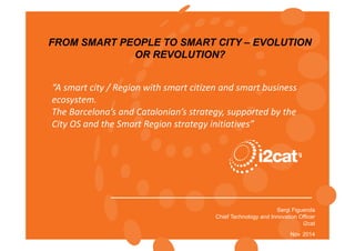 FROM SMART PEOPLE TO SMART CITY – EVOLUTION 
Sergi Figuerola 
Chief Technology and Innovation Officer 
Copyright © i2CAT 
i2cat 
Nov 2014 
OR REVOLUTION? 
“A smart city / Region with smart citizen and smart business 
ecosystem. 
The Barcelona’s and Catalonian’s strategy, supported by the 
City OS and the Smart Region strategy initiatives” 
 