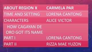 ABOUT REGION X      CARMELA PAR
TIME AND SETTING    LORENA CANTONG
CHARACTERS          ALICE VICTOR
  HOW CAGAYAN DE
 ORO GOT ITS NAME
PART I              LORENA CANTONG
PART II             RIZZA MAE YUZON
 