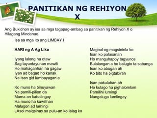 PANITIKAN NG REHIYON
X
Ang Bukidnon ay isa sa mga tagapag-ambag sa panitikan ng Rehiyon X o
Hilagang Mindanao.
Isa sa mga ito ang LIMBAY I
HARI ng A Ag Liko
Iyang lalong ha otaw
Sag tayuntayunan mawili
Ho mahaganhan ha gagaw
Iyan ad bagad ho kanak
Na isan gid lumbayagan a
Ko muno ha binuyawan
Na pamili-pilion da
Mama-on kabalingay
Ha muno ha kawilihan
Malugon ad lumingi
LAsol maigsinay sa pulu-an ko lalag ko
Magbul-og magsininla ko
Isan ko palasanah
Ho manguhapoy tagyunos
Bulalangan a ho balugto ta sabanga
Isan ko abogan ah
Ko bito ha pigtabiran
Isan pakulaban ah
Ho kulago ha pighalomlom
Pamilihi lumingi
Nangaluga lumlingay.
 