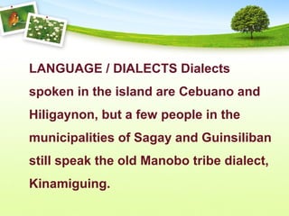 LANGUAGE / DIALECTS Dialects
spoken in the island are Cebuano and
Hiligaynon, but a few people in the
municipalities of Sagay and Guinsiliban
still speak the old Manobo tribe dialect,
Kinamiguing.
 