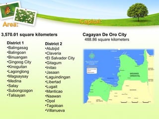 3,570.01 square kilometers Cagayan De Oro City
District 1
•Balingasag
•Balingoan
•Binuangan
•Gingoog City
•Kinoguitan
•Lagonglong
•Magsaysay
•Medina
•Salay
•Subongcogon
•Talisayan
District 2
•Alubijid
•Claveria
•El Salvador City
•Gitagum
•Initao
•Jasaan
•Laguindingan
•Libertad
•Lugait
•Manticao
•Naawan
•Opol
•Tagoloan
•Villanueva
488.86 square kilometers
 