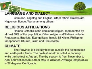 LANGUAGE AND DIALECT
Cebuano, Tagalog and English. Other ethnic dialects are
Higaonon, Ilongo, Waray among others.
RELIGIOUS AFFILIATIONS
Roman Catholic is the dominant religion, represented by
almost 80% of the population. Other religious affiliations include
Protestants, Baptists, Evangelicals, Iglesia Ni Kristo, Philippine
Independent Church, Islam and Pentecostal.
CLIMATE
The Province is blissfully located outside the typhoon belt
and earthquake faults. The coldest month is noted in January
while the hottest is August. The dry season is from November to
April and wet season is from May to October. Average temperature
is 27 degrees Centigrade.
 