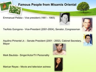 Emmanuel Pelaez - Vice president (1961 - 1965)
Teofisto Guingona - Vice-President (2001-2004), Senator, Congressman
Aquilino Pimentel Jr. - Senate President (2001 - 2002), Cabinet Secretary,
Mayor
Mark Bautista - Singer/Actor/TV Personality
Maricar Reyes - Movie and television actress
Famous People from Misamis Oriental
 