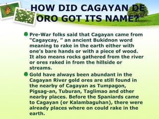 HOW DID CAGAYAN DE
ORO GOT ITS NAME?
Pre-War folks said that Cagayan came from
“Cagaycay, ” an ancient Bukidnon word
meaning to rake in the earth either with
one’s bare hands or with a piece of wood.
It also means rocks gathered from the river
or ores raked in from the hillside or
streams.
Gold have always been abundant in the
Cagayan River gold ores are still found in
the nearby of Cagayan as Tumpagon,
Pigsag-an, Tuburan, Taglimao and other
nearby places. Before the Spaniards came
to Cagayan (or Kalambaguhan), there were
already places where on could rake in the
earth.
 