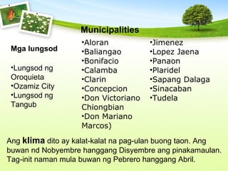 Ang klima dito ay kalat-kalat na pag-ulan buong taon. Ang
buwan nd Nobyembre hanggang Disyembre ang pinakamaulan.
Tag-init naman mula buwan ng Pebrero hanggang Abril.
Mga lungsod
•Lungsod ng
Oroquieta
•Ozamiz City
•Lungsod ng
Tangub
•Aloran
•Baliangao
•Bonifacio
•Calamba
•Clarin
•Concepcion
•Don Victoriano
Chiongbian
•Don Mariano
Marcos)
•Jimenez
•Lopez Jaena
•Panaon
•Plaridel
•Sapang Dalaga
•Sinacaban
•Tudela
Municipalities
 
