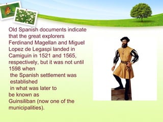Old Spanish documents indicate
that the great explorers
Ferdinand Magellan and Miguel
Lopez de Legaspi landed in
Camiguin in 1521 and 1565,
respectively, but it was not until
1598 when
the Spanish settlement was
established
in what was later to
be known as
Guinsiliban (now one of the
municipalities).
 