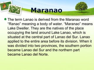 Maranao
The term Lanao is derived from the Maranao word
“Ranao” meaning a body of water. “Maranao” means
Lake Dweller. They are the natives of the place
occupying the land around Lake Lanao, which is
situated at the central part of Lanao del Sur. Lanao
applied to the entire area before its division. When it
was divided into two provinces, the southern portion
became Lanao del Sur and the northern part
became Lanao del Norte.
 
