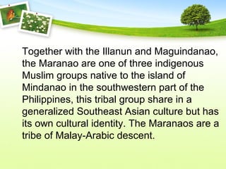 Together with the Illanun and Maguindanao,
the Maranao are one of three indigenous
Muslim groups native to the island of
Mindanao in the southwestern part of the
Philippines, this tribal group share in a
generalized Southeast Asian culture but has
its own cultural identity. The Maranaos are a
tribe of Malay-Arabic descent.
 