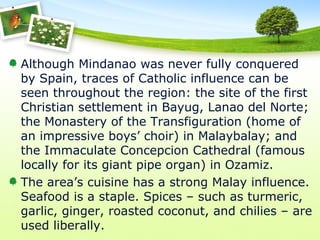 Although Mindanao was never fully conquered
by Spain, traces of Catholic influence can be
seen throughout the region: the site of the first
Christian settlement in Bayug, Lanao del Norte;
the Monastery of the Transfiguration (home of
an impressive boys’ choir) in Malaybalay; and
the Immaculate Concepcion Cathedral (famous
locally for its giant pipe organ) in Ozamiz.
The area’s cuisine has a strong Malay influence.
Seafood is a staple. Spices – such as turmeric,
garlic, ginger, roasted coconut, and chilies – are
used liberally.
 