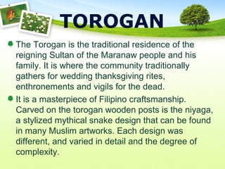 TOROGAN
The Torogan is the traditional residence of the
reigning Sultan of the Maranaw people and his
family. It is where the community traditionally
gathers for wedding thanksgiving rites,
enthronements and vigils for the dead.
It is a masterpiece of Filipino craftsmanship.
Carved on the torogan wooden posts is the niyaga,
a stylized mythical snake design that can be found
in many Muslim artworks. Each design was
different, and varied in detail and the degree of
complexity.
 