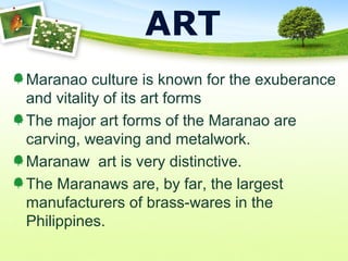 ART
Maranao culture is known for the exuberance
and vitality of its art forms
The major art forms of the Maranao are
carving, weaving and metalwork.
Maranaw art is very distinctive.
The Maranaws are, by far, the largest
manufacturers of brass-wares in the
Philippines.
 