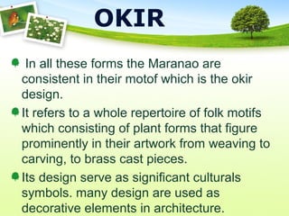 OKIR
In all these forms the Maranao are
consistent in their motof which is the okir
design.
It refers to a whole repertoire of folk motifs
which consisting of plant forms that figure
prominently in their artwork from weaving to
carving, to brass cast pieces.
Its design serve as significant culturals
symbols. many design are used as
decorative elements in architecture.
 