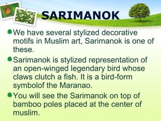 SARIMANOK
We have several stylized decorative
motifs in Muslim art, Sarimanok is one of
these.
Sarimanok is stylized representation of
an open-winged legendary bird whose
claws clutch a fish. It is a bird-form
symbolof the Maranao.
You will see the Sarimanok on top of
bamboo poles placed at the center of
muslim.
 