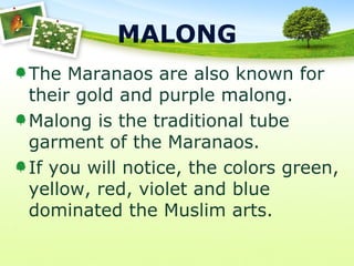 MALONG
The Maranaos are also known for
their gold and purple malong.
Malong is the traditional tube
garment of the Maranaos.
If you will notice, the colors green,
yellow, red, violet and blue
dominated the Muslim arts.
 
