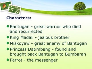 Characters:
Bantugan - great warrior who died
and resurrected
King Madali - jealous brother
Miskoyaw - great enemy of Bantugan
Princess Datimbang - found and
brought back Bantugan to Bumbaran
Parrot - the messenger
 